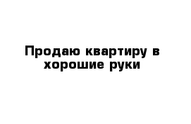 Продаю квартиру в хорошие руки